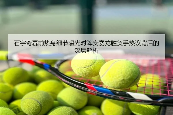 石宇奇赛前热身细节曝光对阵安赛龙胜负手热议背后的深层解析